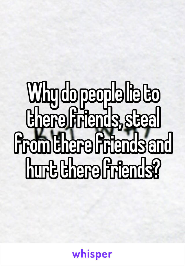 Why do people lie to there friends, steal from there friends and hurt there friends?