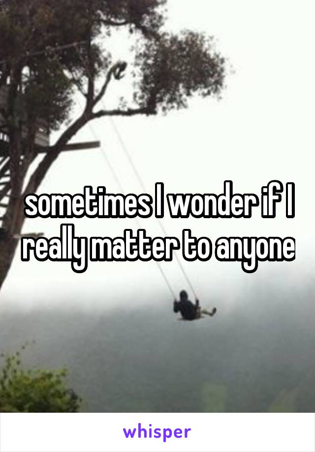 sometimes I wonder if I really matter to anyone