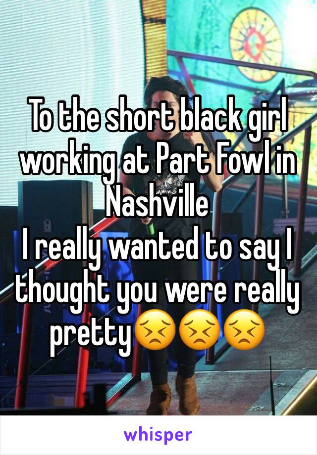 To the short black girl working at Part Fowl in Nashville 
I really wanted to say I thought you were really pretty😣😣😣