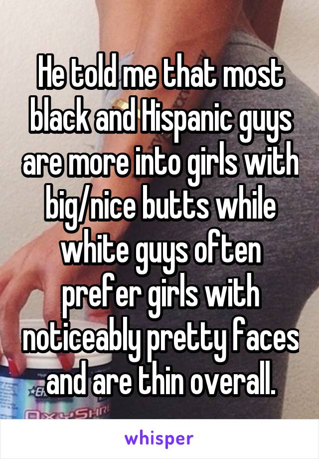 He told me that most black and Hispanic guys are more into girls with big/nice butts while white guys often prefer girls with noticeably pretty faces and are thin overall.