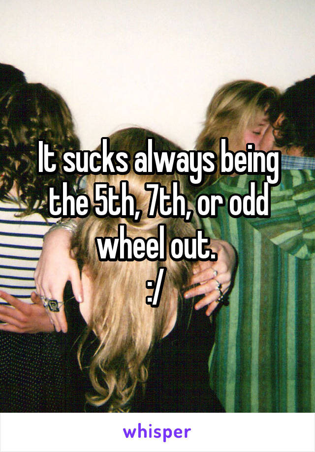 It sucks always being the 5th, 7th, or odd wheel out. 
:/ 