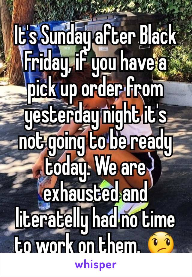 It's Sunday after Black Friday, if you have a pick up order from yesterday night it's not going to be ready today. We are exhausted and literatelly had no time to work on them. 😞