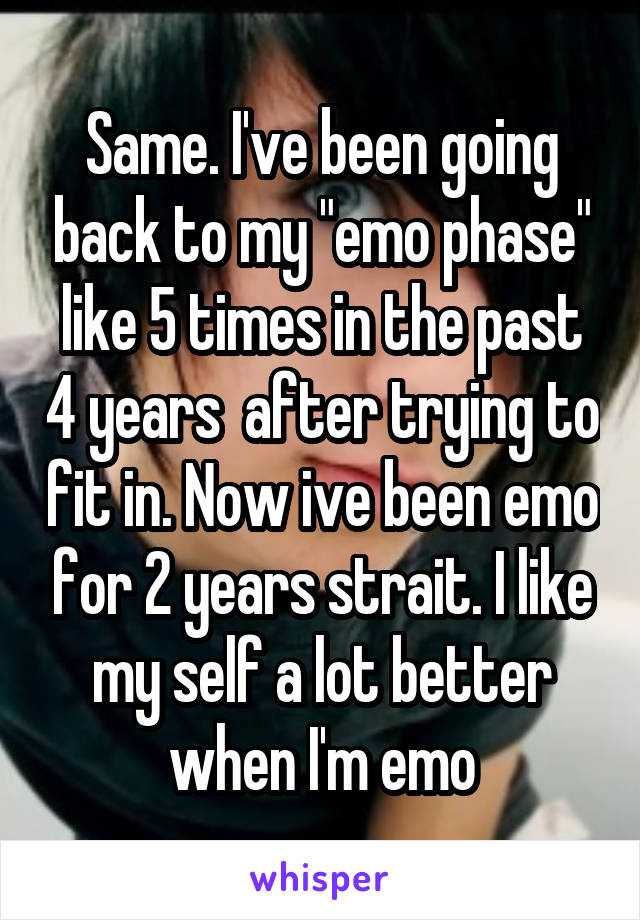 Same. I've been going back to my "emo phase" like 5 times in the past 4 years  after trying to fit in. Now ive been emo for 2 years strait. I like my self a lot better when I'm emo