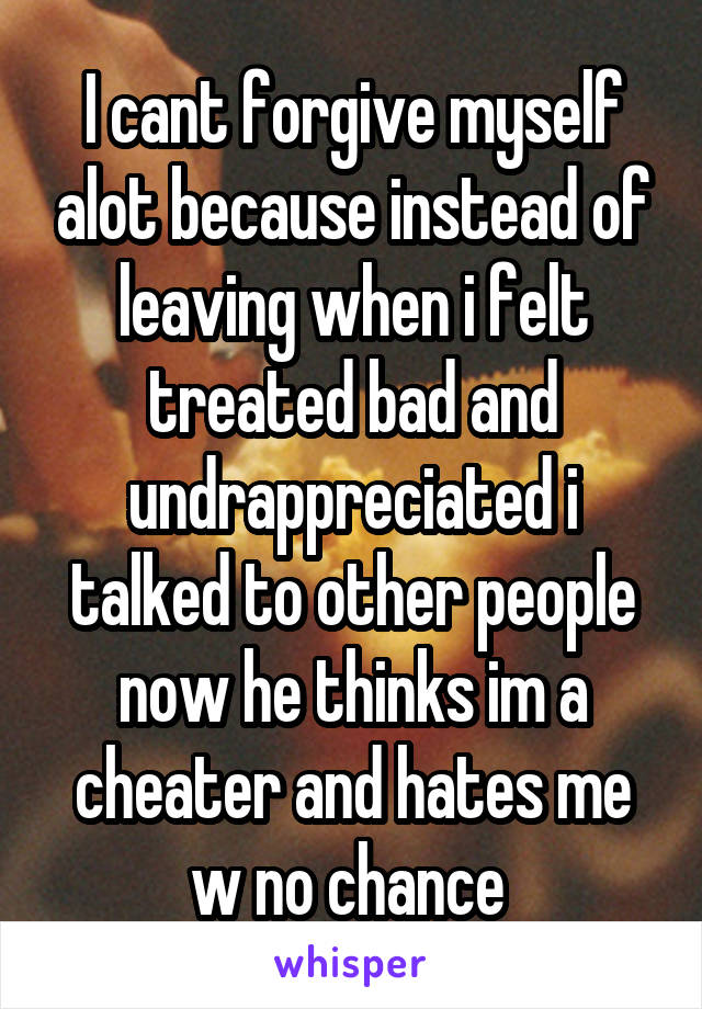 I cant forgive myself alot because instead of leaving when i felt treated bad and undrappreciated i talked to other people now he thinks im a cheater and hates me w no chance 