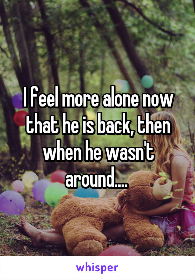 I feel more alone now that he is back, then when he wasn't around.... 