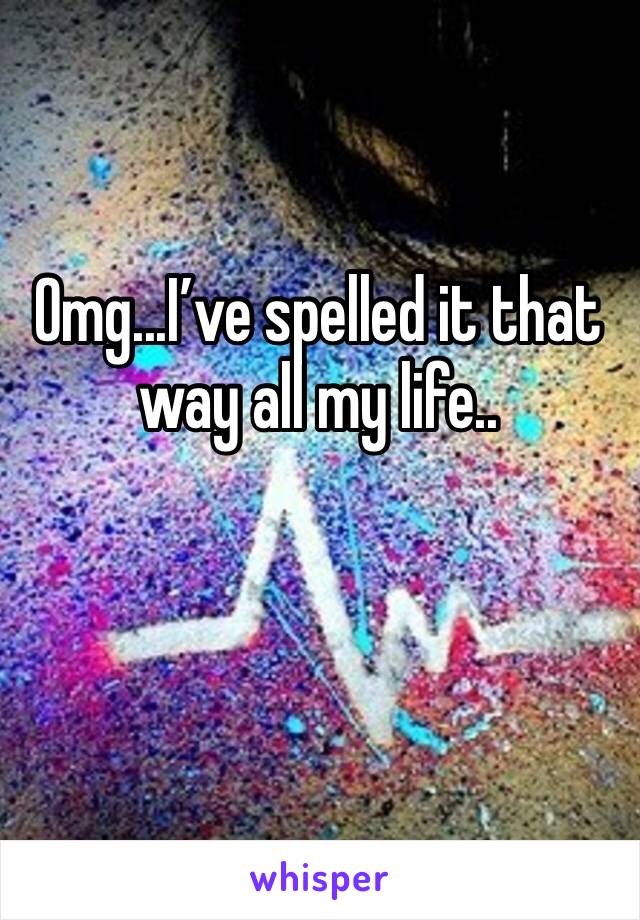 Omg...I’ve spelled it that way all my life..