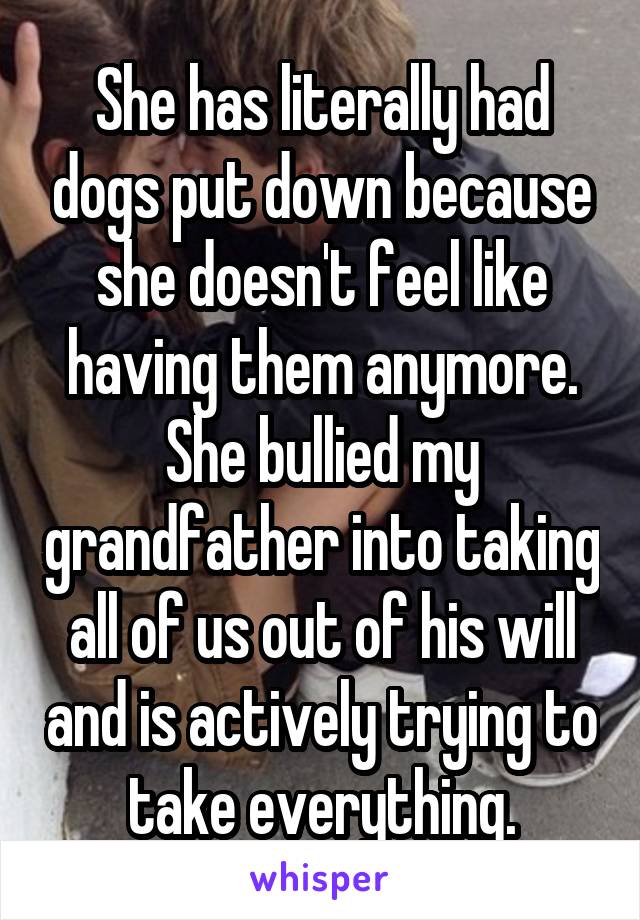 She has literally had dogs put down because she doesn't feel like having them anymore. She bullied my grandfather into taking all of us out of his will and is actively trying to take everything.