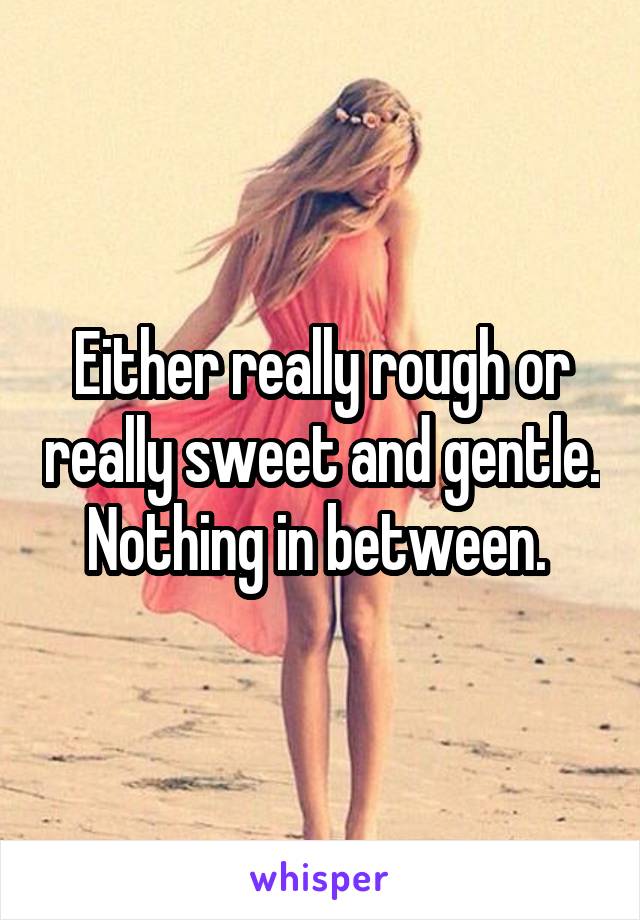 Either really rough or really sweet and gentle. Nothing in between. 
