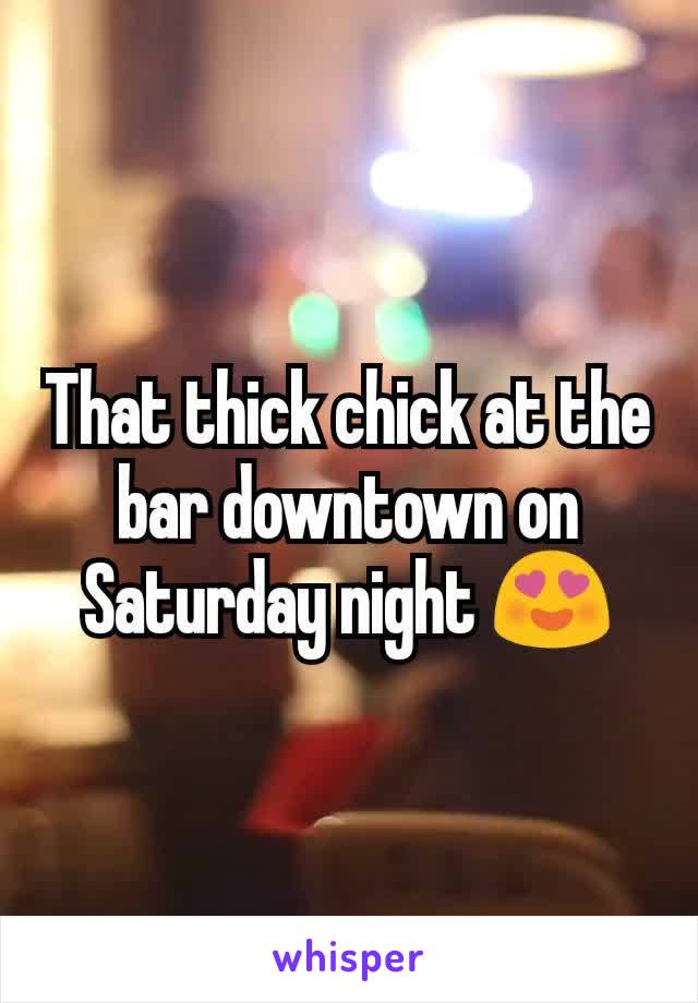 That thick chick at the bar downtown on Saturday night 😍