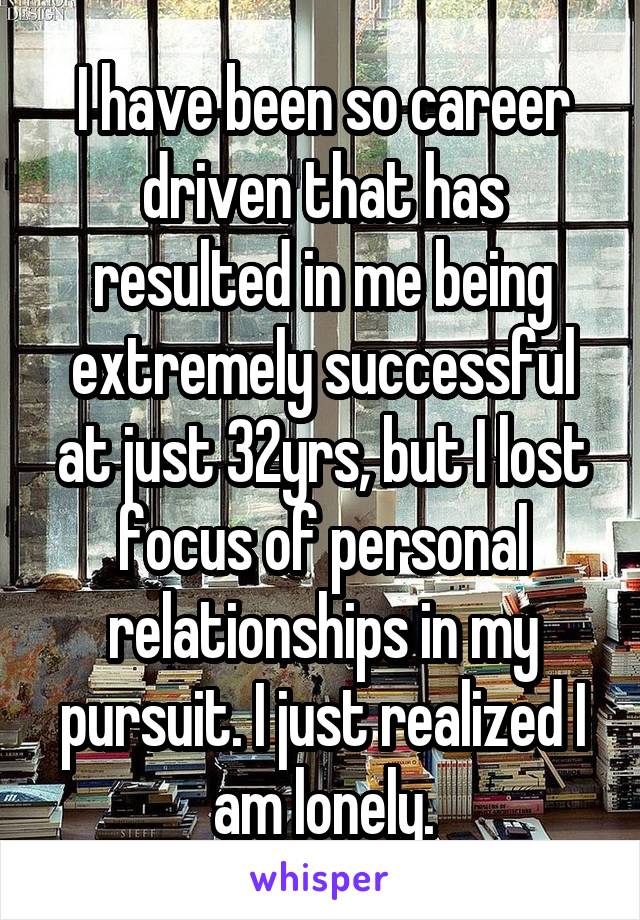 I have been so career driven that has resulted in me being extremely successful at just 32yrs, but I lost focus of personal relationships in my pursuit. I just realized I am lonely.