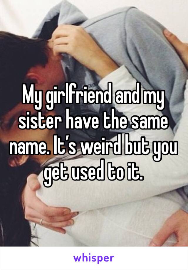 My girlfriend and my sister have the same name. It’s weird but you get used to it. 