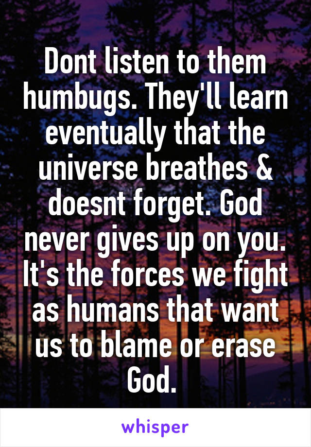 Dont listen to them humbugs. They'll learn eventually that the universe breathes & doesnt forget. God never gives up on you. It's the forces we fight as humans that want us to blame or erase God. 