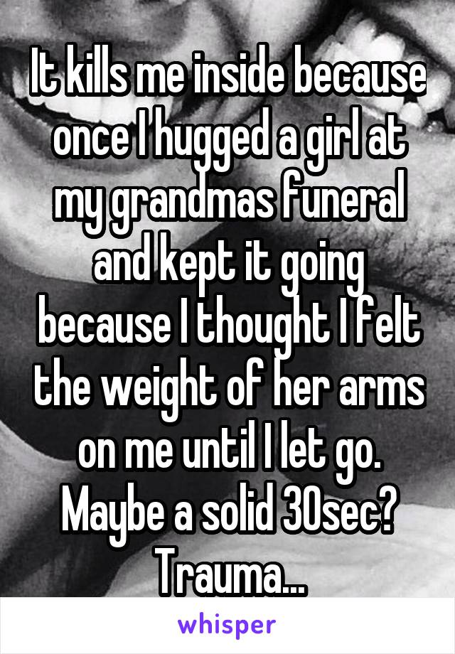 It kills me inside because once I hugged a girl at my grandmas funeral and kept it going because I thought I felt the weight of her arms on me until I let go. Maybe a solid 30sec? Trauma...
