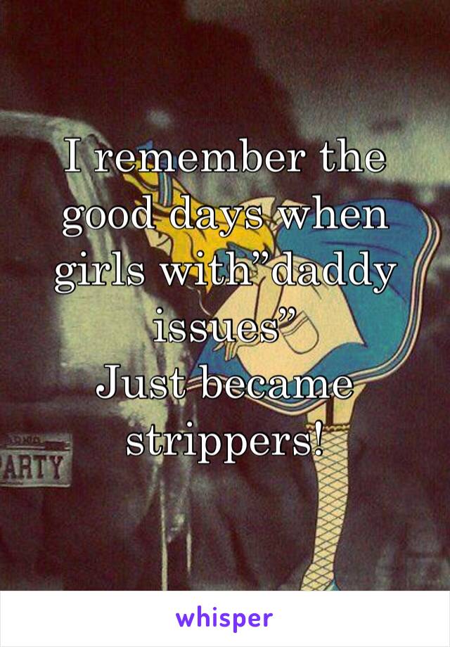 I remember the good days when girls with”daddy issues” 
Just became strippers! 
