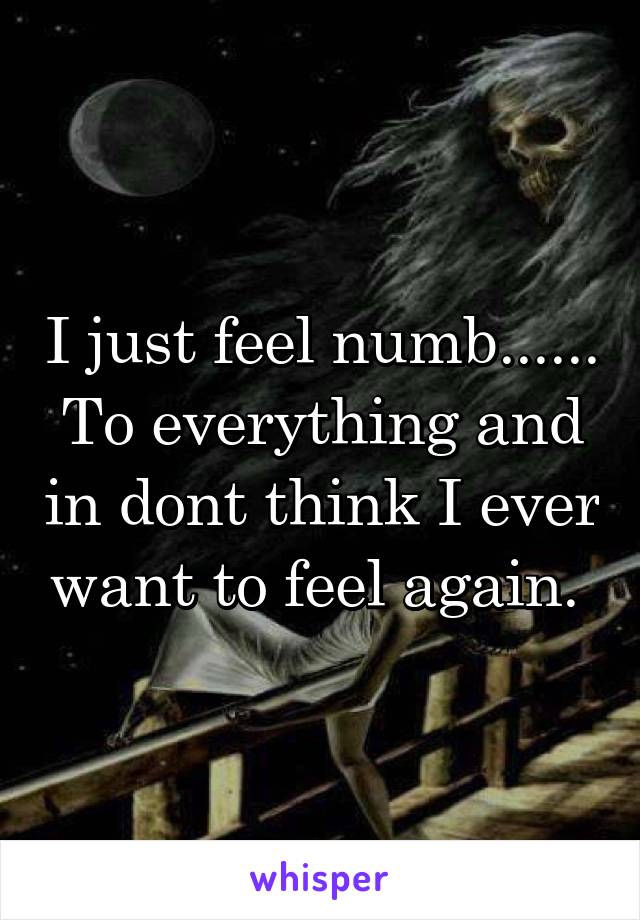 I just feel numb...... To everything and in dont think I ever want to feel again. 