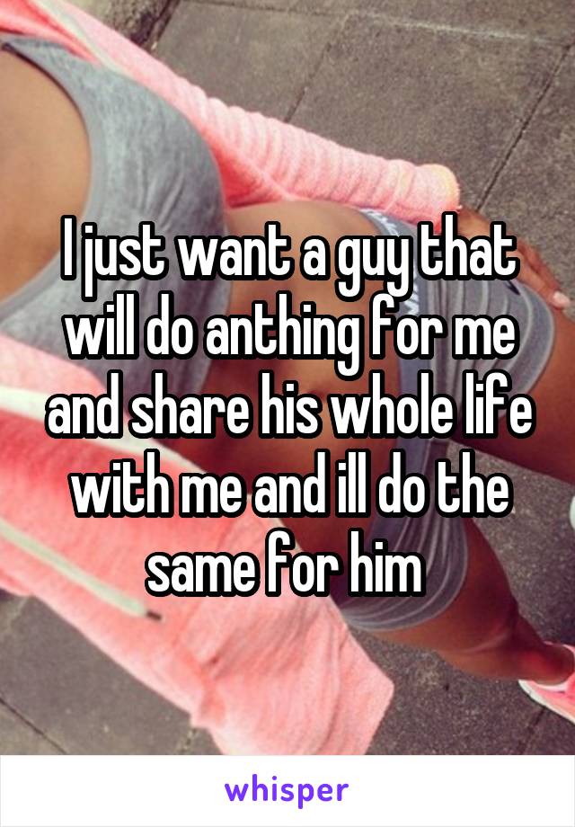 I just want a guy that will do anthing for me and share his whole life with me and ill do the same for him 