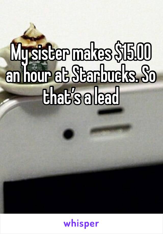 My sister makes $15.00 an hour at Starbucks. So that’s a lead 