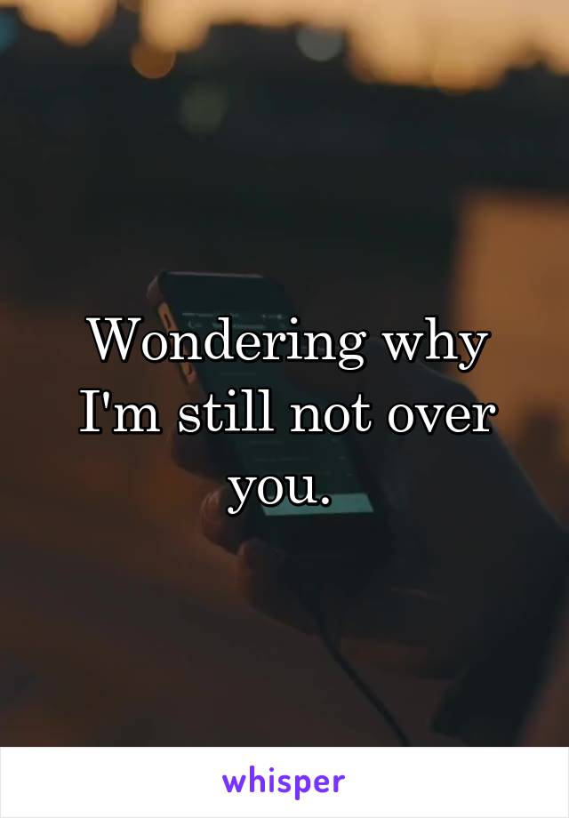 Wondering why I'm still not over you. 