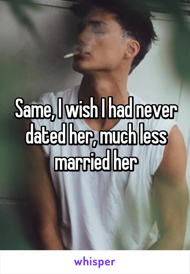 Same, I wish I had never dated her, much less married her