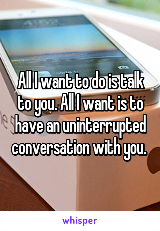 All I want to do is talk to you. All I want is to have an uninterrupted conversation with you. 