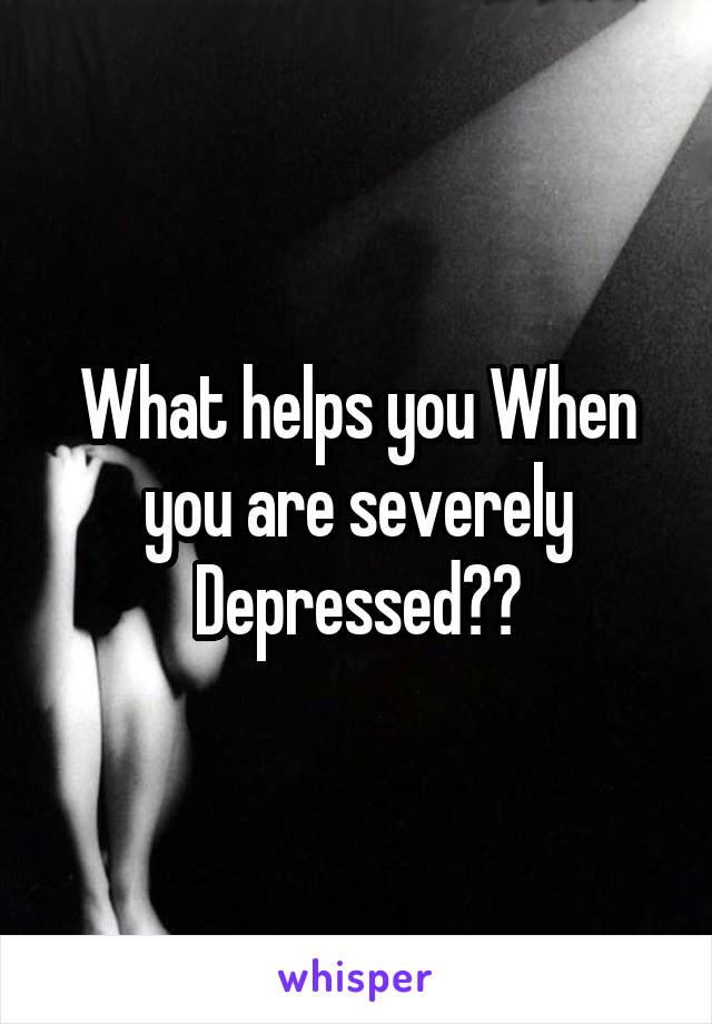 What helps you When you are severely Depressed??