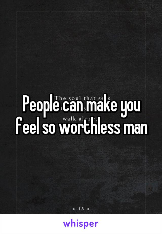 People can make you feel so worthless man