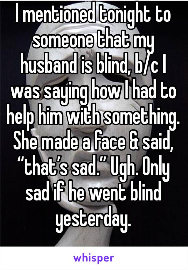 I mentioned tonight to someone that my husband is blind, b/c I was saying how I had to help him with something. She made a face & said, “that’s sad.” Ugh. Only sad if he went blind yesterday. 