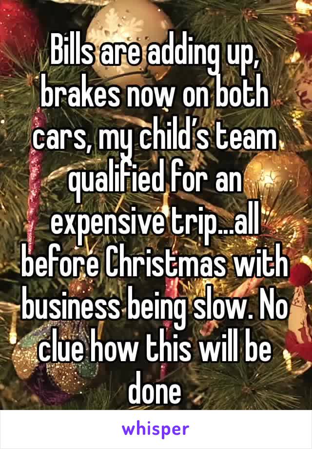 Bills are adding up, brakes now on both cars, my child’s team qualified for an expensive trip...all before Christmas with business being slow. No clue how this will be done 