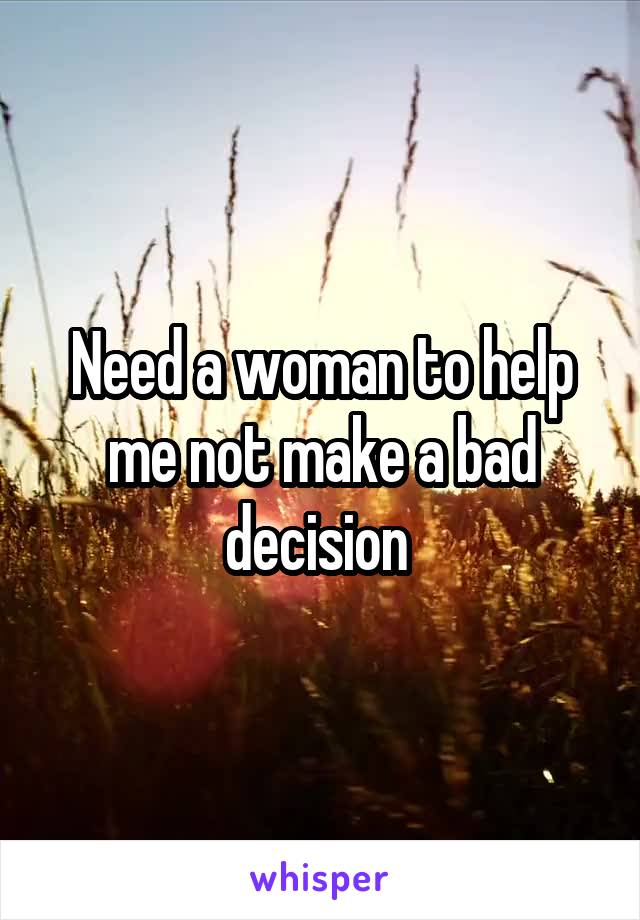 Need a woman to help me not make a bad decision 