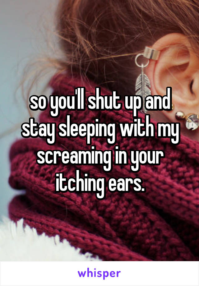 so you'll shut up and stay sleeping with my screaming in your itching ears.