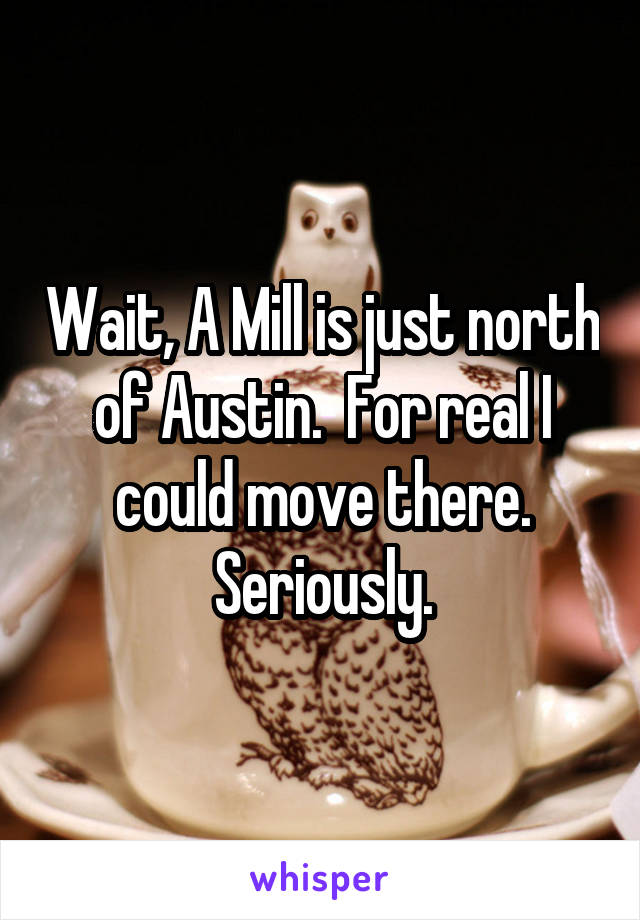 Wait, A Mill is just north of Austin.  For real I could move there. Seriously.