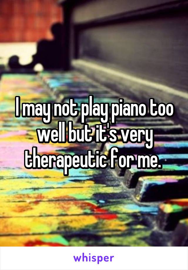I may not play piano too well but it's very therapeutic for me. 