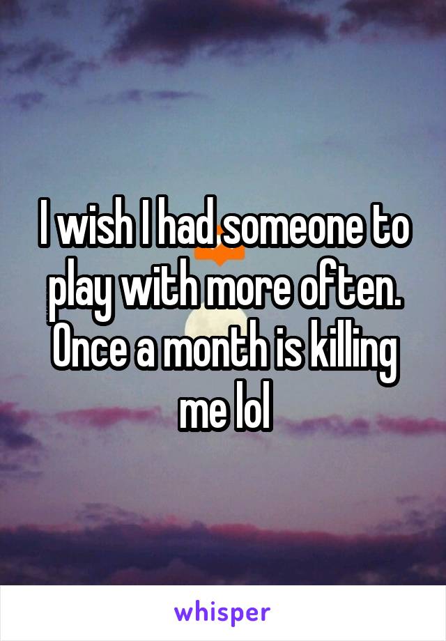 I wish I had someone to play with more often. Once a month is killing me lol