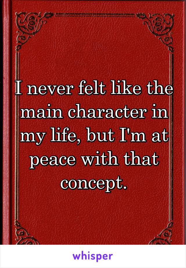 I never felt like the main character in my life, but I'm at peace with that concept.