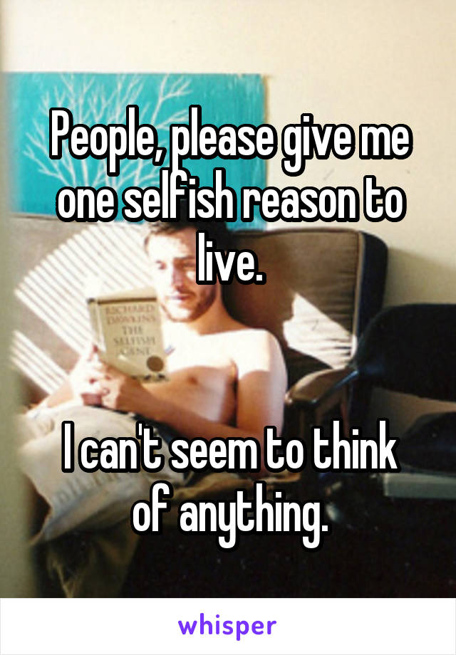 People, please give me one selfish reason to live.


I can't seem to think of anything.