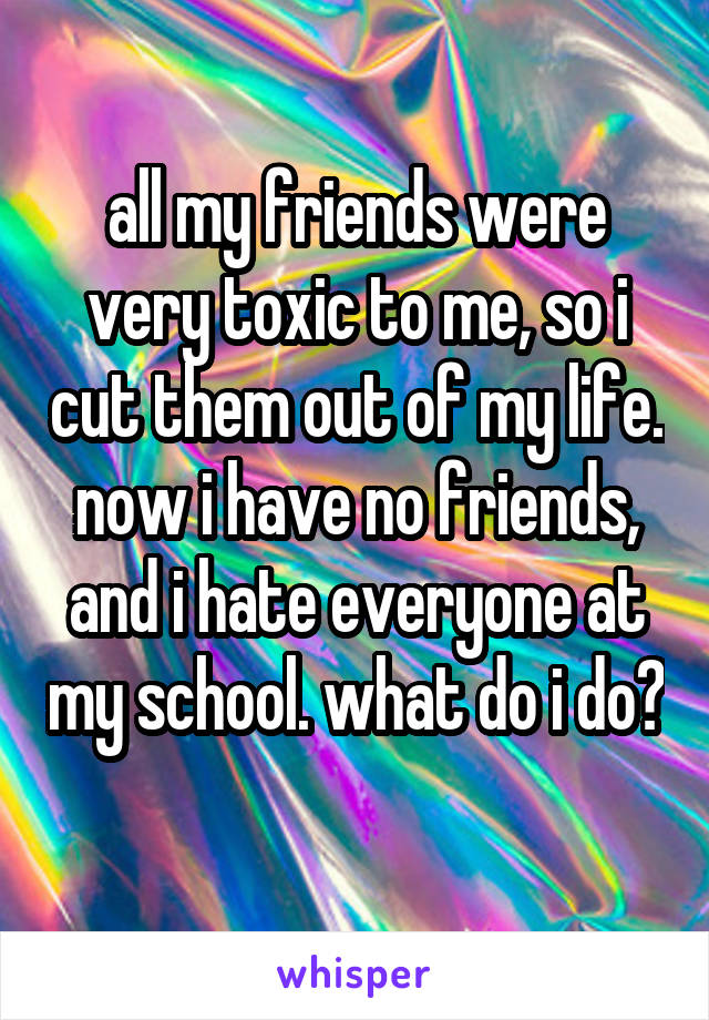 all my friends were very toxic to me, so i cut them out of my life. now i have no friends, and i hate everyone at my school. what do i do?
