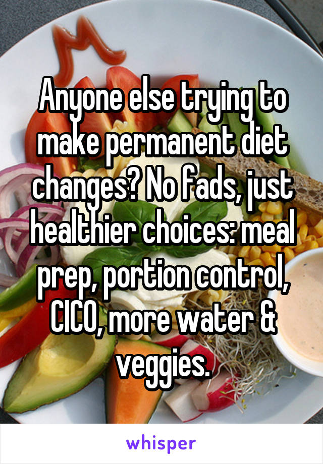 Anyone else trying to make permanent diet changes? No fads, just healthier choices: meal prep, portion control, CICO, more water & veggies.