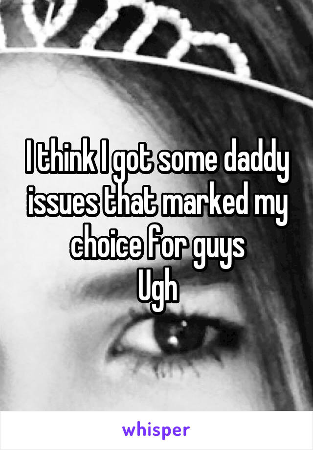 I think I got some daddy issues that marked my choice for guys
Ugh