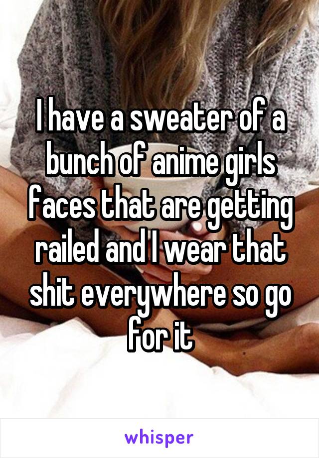 I have a sweater of a bunch of anime girls faces that are getting railed and I wear that shit everywhere so go for it