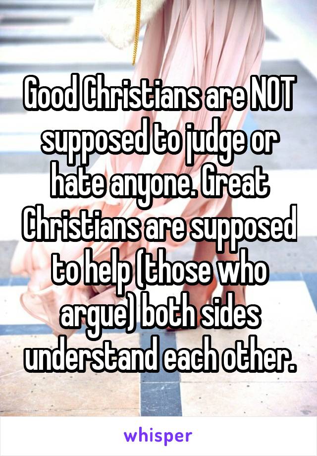 Good Christians are NOT supposed to judge or hate anyone. Great Christians are supposed to help (those who argue) both sides understand each other.