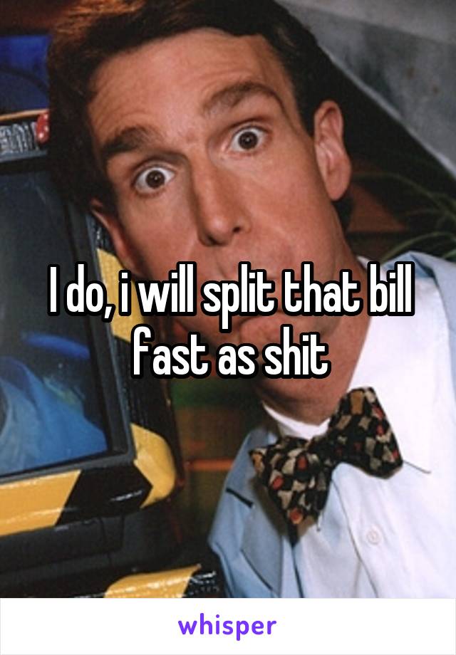 I do, i will split that bill fast as shit