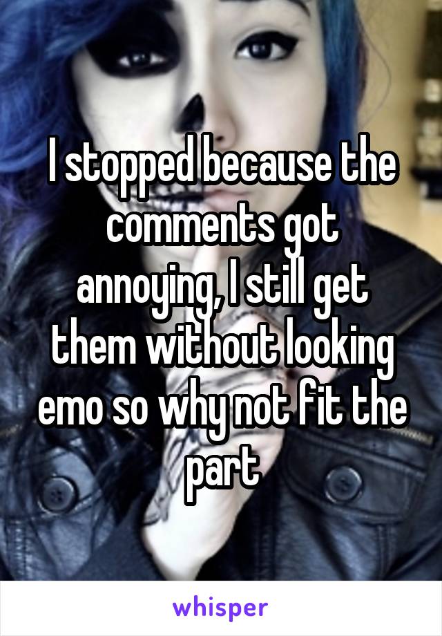 I stopped because the comments got annoying, I still get them without looking emo so why not fit the part