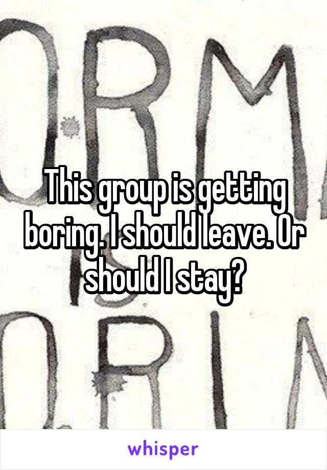 This group is getting boring. I should leave. Or should I stay?
