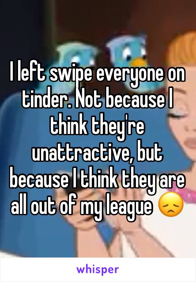 I left swipe everyone on tinder. Not because I think they're unattractive, but because I think they are all out of my league 😞