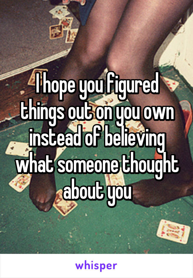 I hope you figured things out on you own instead of believing what someone thought about you