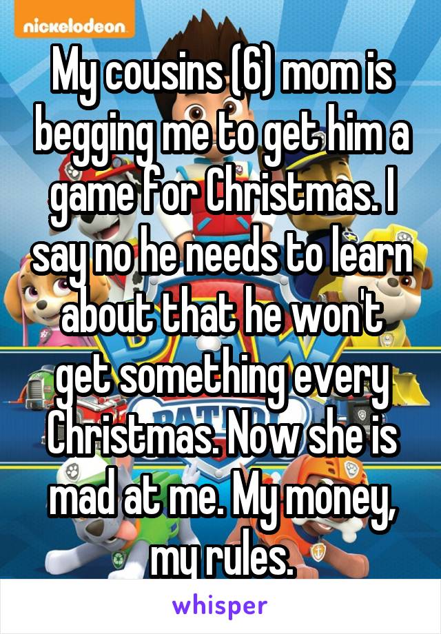 My cousins (6) mom is begging me to get him a game for Christmas. I say no he needs to learn about that he won't get something every Christmas. Now she is mad at me. My money, my rules.