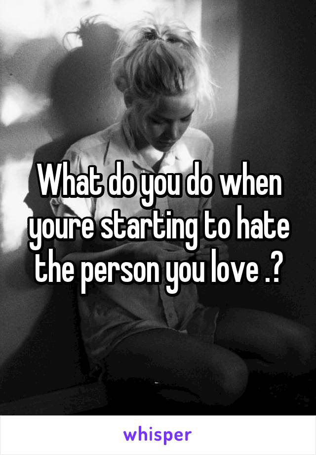 What do you do when youre starting to hate the person you love .?