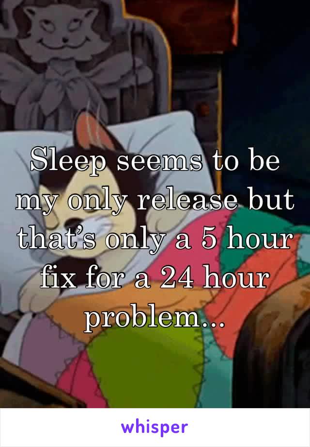 Sleep seems to be my only release but that’s only a 5 hour fix for a 24 hour problem...