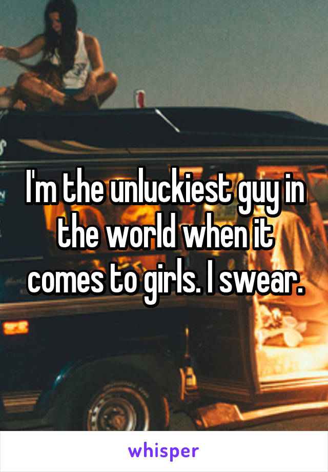 I'm the unluckiest guy in the world when it comes to girls. I swear.