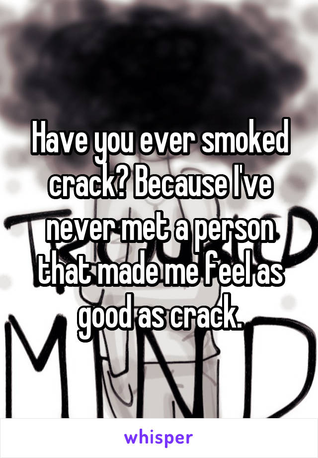 Have you ever smoked crack? Because I've never met a person that made me feel as good as crack.